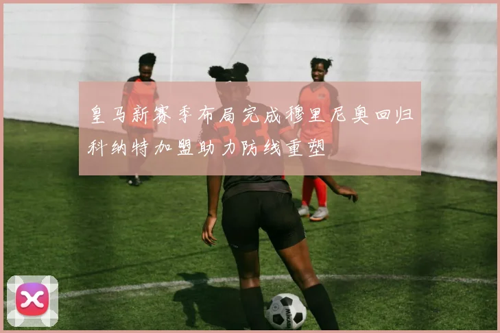 皇马新赛季布局完成穆里尼奥回归科纳特加盟助力防线重塑