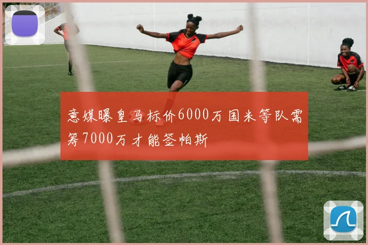 意媒曝皇马标价6000万国米等队需筹7000万才能签帕斯