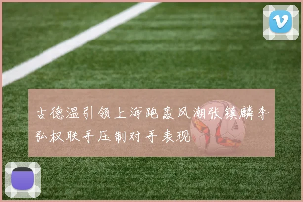 古德温引领上海跑轰风潮张镇麟李弘权联手压制对手表现
