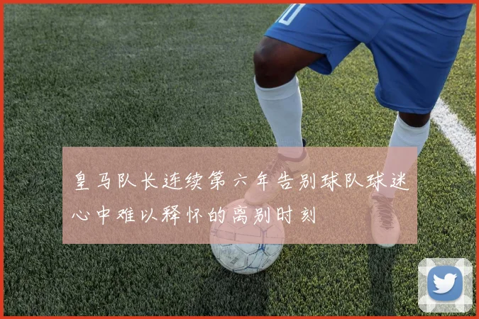 皇马队长连续第六年告别球队球迷心中难以释怀的离别时刻