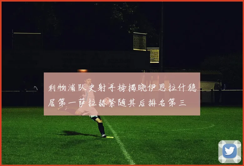 利物浦队史射手榜揭晓伊恩拉什稳居第一萨拉赫紧随其后排名第三