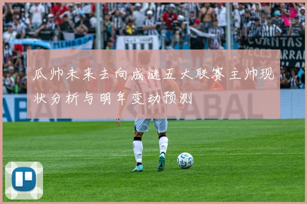 瓜帅未来去向成谜五大联赛主帅现状分析与明年变动预测