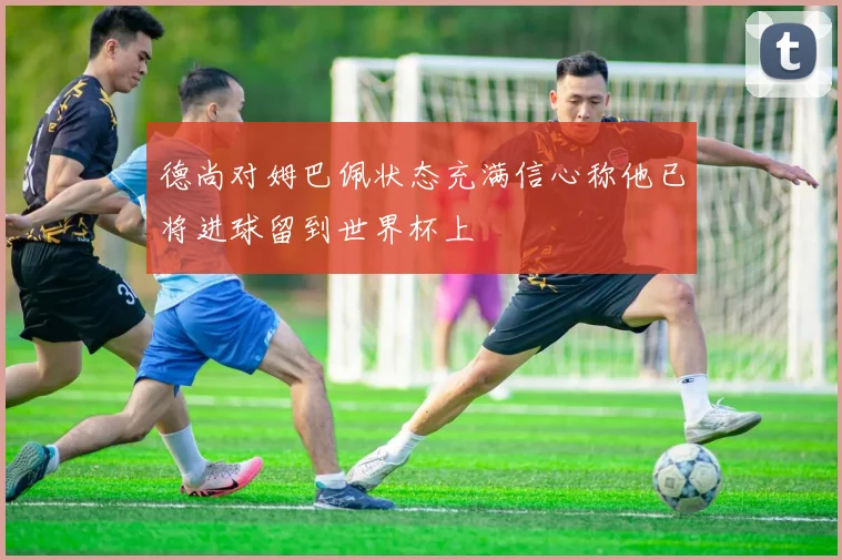 德尚对姆巴佩状态充满信心称他已将进球留到世界杯上