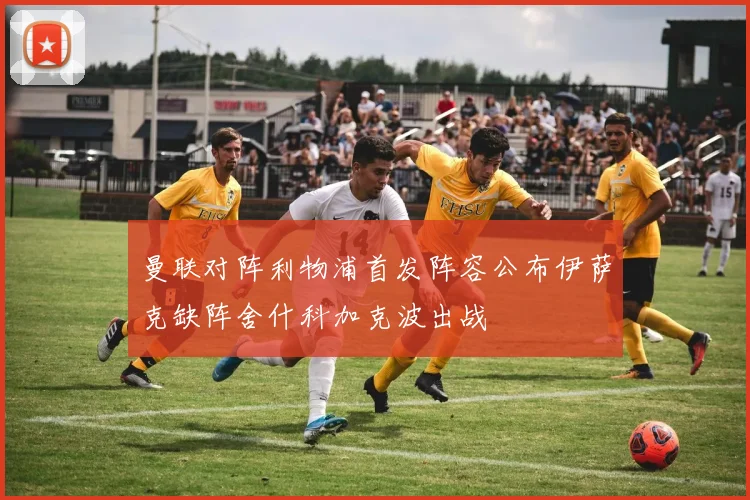 曼联对阵利物浦首发阵容公布伊萨克缺阵舍什科加克波出战