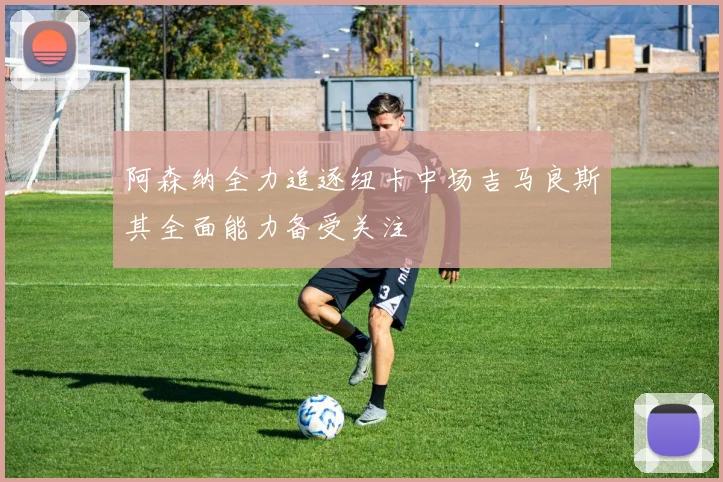 阿森纳全力追逐纽卡中场吉马良斯其全面能力备受关注