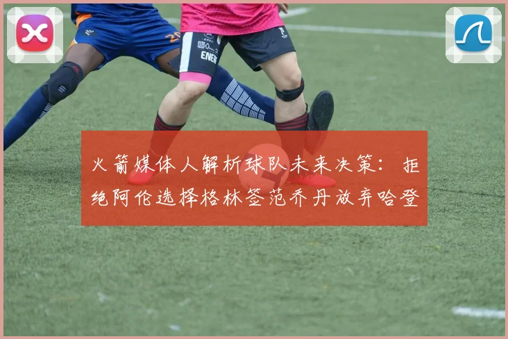 火箭媒体人解析球队未来决策：拒绝阿伦选择格林签范乔丹放弃哈登