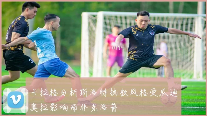 卡拉格分析斯洛特执教风格受瓜迪奥拉影响而非克洛普