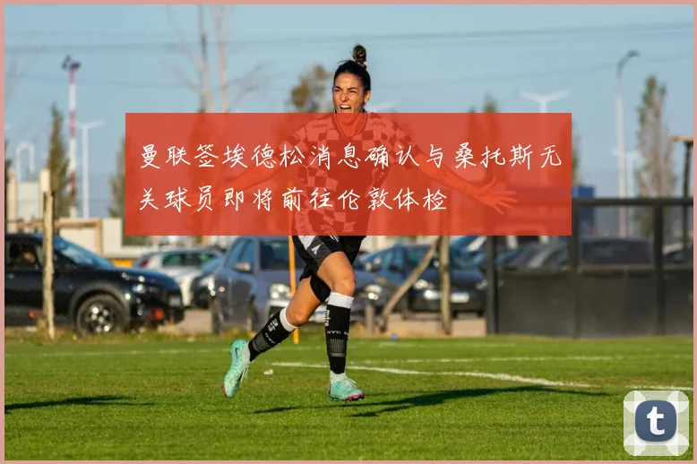 曼联签埃德松消息确认与桑托斯无关球员即将前往伦敦体检