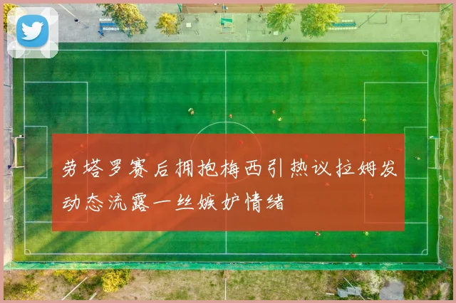 劳塔罗赛后拥抱梅西引热议拉姆发动态流露一丝嫉妒情绪