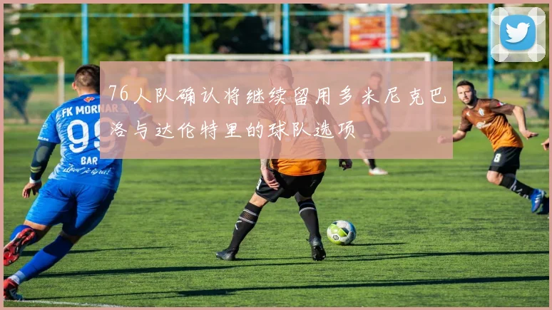 76人队确认将继续留用多米尼克巴洛与达伦特里的球队选项