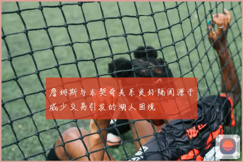 詹姆斯与东契奇关系良好隔阂源于威少交易引发的湖人困境